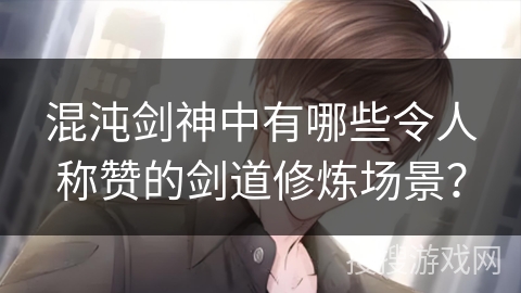 混沌剑神中有哪些令人称赞的剑道修炼场景？