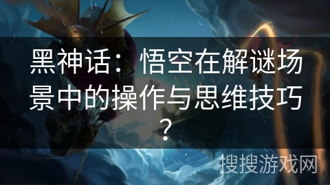 黑神话：悟空在解谜场景中的操作与思维技巧？