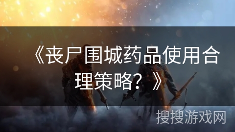 《丧尸围城药品使用合理策略？》