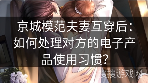 京城模范夫妻互穿后：如何处理对方的电子产品使用习惯？