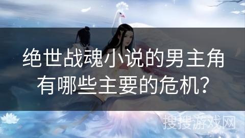 绝世战魂小说的男主角有哪些主要的危机？
