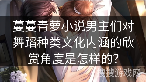 蔓蔓青萝小说男主们对舞蹈种类文化内涵的欣赏角度是怎样的？