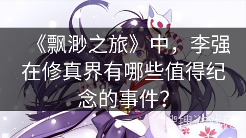 《飘渺之旅》中，李强在修真界有哪些值得纪念的事件？
