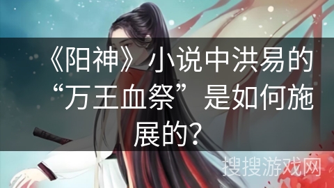 《阳神》小说中洪易的“万王血祭”是如何施展的？