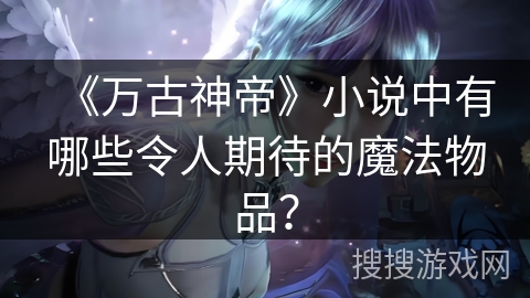 《万古神帝》小说中有哪些令人期待的魔法物品？