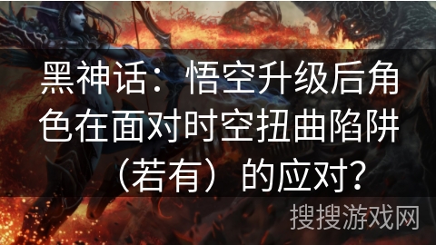 黑神话：悟空升级后角色在面对时空扭曲陷阱（若有）的应对？