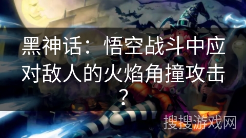 黑神话：悟空战斗中应对敌人的火焰角撞攻击？