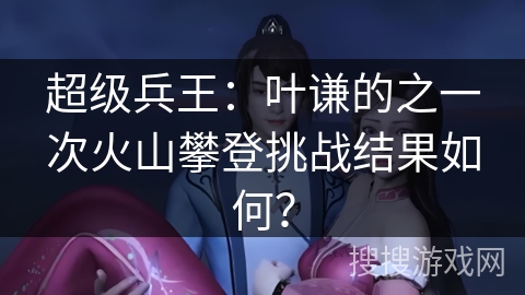 超级兵王：叶谦的之一次火山攀登挑战结果如何？