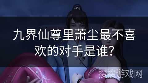 九界仙尊里萧尘最不喜欢的对手是谁？