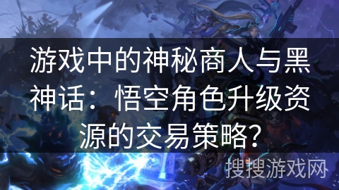 游戏中的神秘商人与黑神话:悟空角色升级资源的交易策略? 游戏中的神秘商人与黑神话:悟空角色升级资源的交易策略?