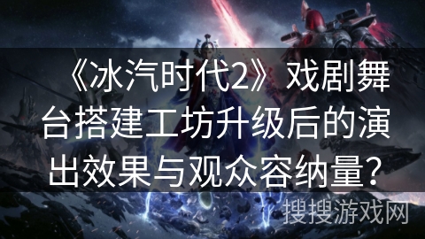 《冰汽时代2》戏剧舞台搭建工坊升级后的演出效果与观众容纳量？