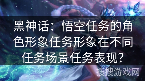 黑神话：悟空任务的角色形象任务形象在不同任务场景任务表现？