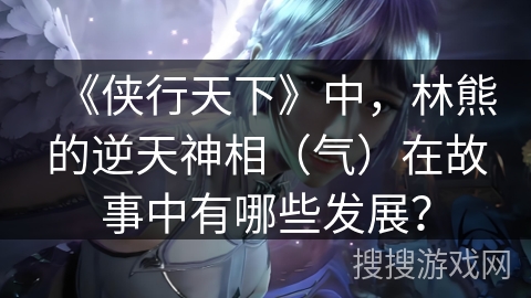 《侠行天下》中，林熊的逆天神相（气）在故事中有哪些发展？