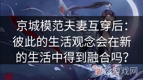 京城模范夫妻互穿后：彼此的生活观念会在新的生活中得到融合吗？