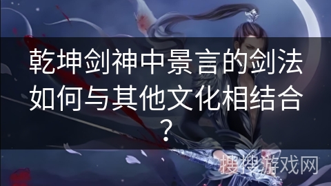 乾坤剑神中景言的剑法如何与其他文化相结合? 乾坤剑神中景言的剑法如何与其他文化相结合?