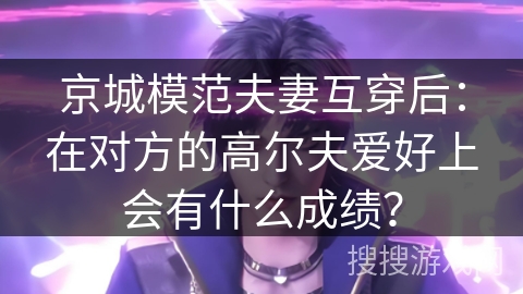 京城模范夫妻互穿后：在对方的高尔夫爱好上会有什么成绩？