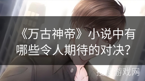 《万古神帝》小说中有哪些令人期待的对决？