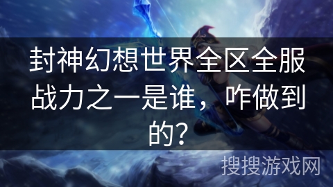 封神幻想世界全区全服战力之一是谁，咋做到的？