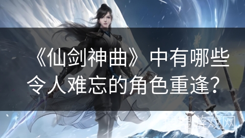 《仙剑神曲》中有哪些令人难忘的角色重逢? 《仙剑神曲》中有哪些令人难忘的角色重逢?