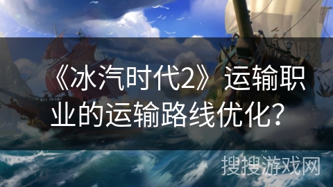 《冰汽时代2》运输职业的运输路线优化? 《冰汽时代2》运输职业的运输路线优化?