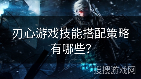 刃心游戏技能搭配策略有哪些？