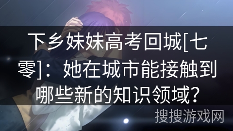 下乡妹妹高考回城[七零]：她在城市能接触到哪些新的知识领域？
