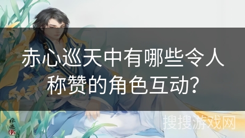 赤心巡天中有哪些令人称赞的角色互动？