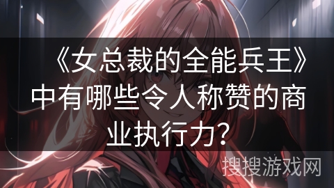 《女总裁的全能兵王》中有哪些令人称赞的商业执行力？