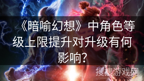 《暗喻幻想》中角色等级上限提升对升级有何影响？