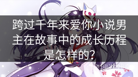 跨过千年来爱你小说男主在故事中的成长历程是怎样的？