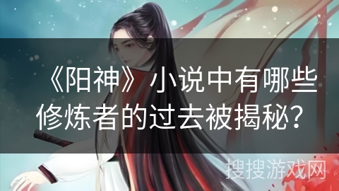 《阳神》小说中有哪些修炼者的过去被揭秘？
