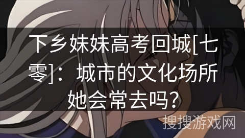 下乡妹妹高考回城[七零]：城市的文化场所她会常去吗？