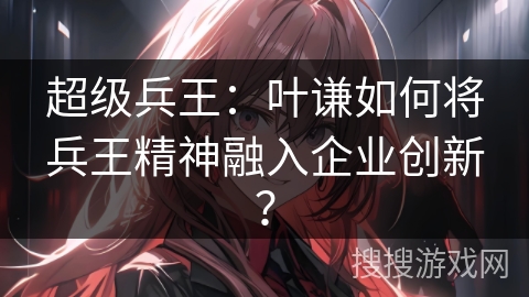 超级兵王：叶谦如何将兵王精神融入企业创新？