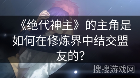 《绝代神主》的主角是如何在修炼界中结交盟友的？