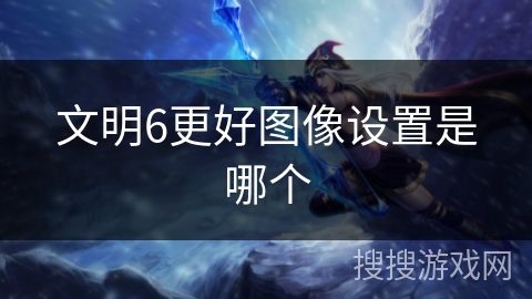 文明6更好图像设置是哪个 文明6更好图像设置是哪个