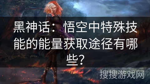 黑神话：悟空中特殊技能的能量获取途径有哪些？