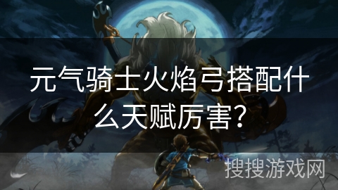 元气骑士火焰弓搭配什么天赋厉害？