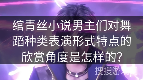 绾青丝小说男主们对舞蹈种类表演形式特点的欣赏角度是怎样的？