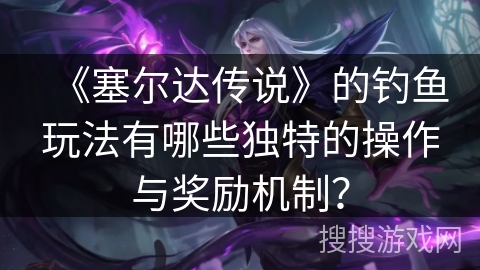 《塞尔达传说》的钓鱼玩法有哪些独特的操作与奖励机制？
