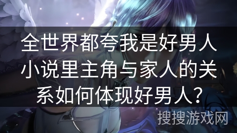 全世界都夸我是好男人小说里主角与家人的关系如何体现好男人？