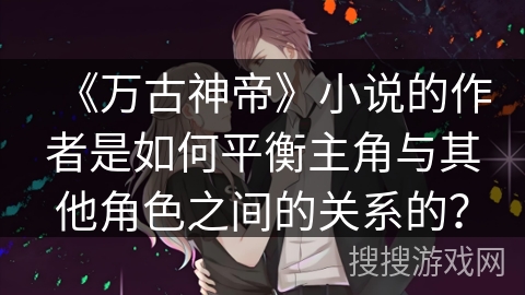《万古神帝》小说的作者是如何平衡主角与其他角色之间的关系的？