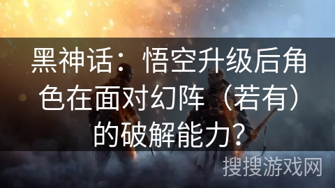 黑神话：悟空升级后角色在面对幻阵（若有）的破解能力？