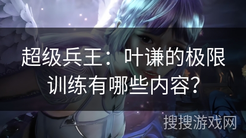 超级兵王：叶谦的极限训练有哪些内容？