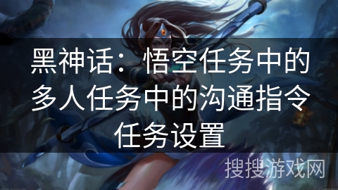 黑神话:悟空任务中的多人任务中的沟通指令任务设置 黑神话:悟空任务中的多人任务中的沟通指令任务设置