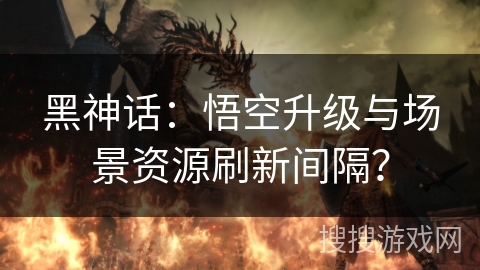 黑神话:悟空升级与场景资源刷新间隔? 黑神话:悟空升级与场景资源刷新间隔?