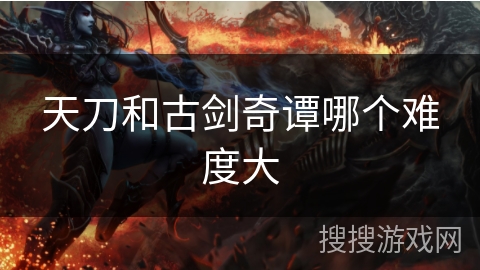 天刀和古剑奇谭哪个难度大 天刀和古剑奇谭哪个难度大