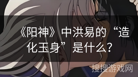 《阳神》中洪易的“造化玉身”是什么？