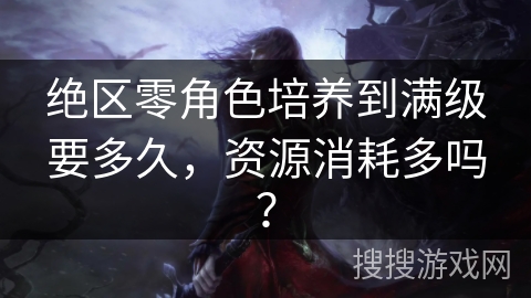 绝区零角色培养到满级要多久,资源消耗多吗? 绝区零角色培养到满级要多久,资源消耗多吗?