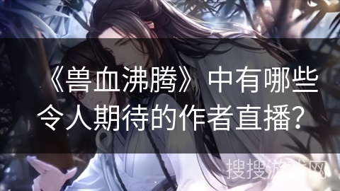 《兽血沸腾》中有哪些令人期待的作者直播? 《兽血沸腾》中有哪些令人期待的作者直播?