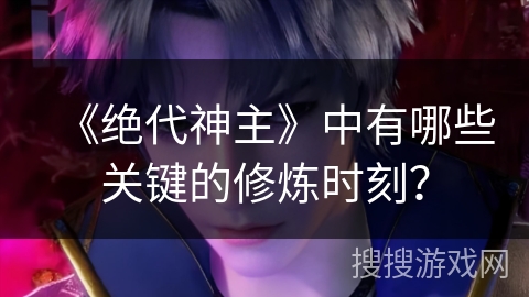 《绝代神主》中有哪些关键的修炼时刻？
